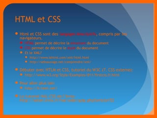 HTML et CSS 
Html et CSS sont des langages descriptifs, compris par les 
navigateurs. 
 HTML permet de décrire la structure du document 
 CSS permet de décrire le style du document 
 Et le XML? 
 http://www.lehtml.com/xml/html.html 
 http://sebsauvage.net/comprendre/xml/ 
Débuter avec HTLM et CSS, tutoriel du W3C (7. CSS externe): 
 http://www.w3.org/Style/Examples/011/firstcss.fr.html 
Pour aller plus loin 
 http://fr.html.net/ 
Le tutoriel HAL-CSS de l’Inria: 
http://seism.inria.fr/hal/aide/spip.php?article152 
 