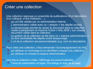 Créer une collection 
 Une collection regroupe un ensemble de publications (d’un laboratoire, 
d’un colloque, d’une institution,…) 
 qui ont été validés par un administrateur interne. 
 L’administrateur valide avec un « tampon » les dépôts soumis. 
 Le tamponnage permet de verser le document dans la collection 
visible publiquement et imprime l’icône « HAL-SHS » sur chaque 
document validé dans la collection. 
 La gestion de la collection se fait dans un « espace administrateur », 
où sont centralisés les dépôts avant tamponnage. 
 L’url de la collection est personnalisable (e.g. nom du laboratoire) 
 Pour créer une collection, il faut demander l’accompagnement de HAL 
 qui attribue un nommage et un identifiant uniques à la collection 
 qui attribue un compte et espace administrateur 
 Une fois la collection créée, l’affichage est personnalisable 
 Texte de présentation et logos, formatage et style de la page 
 