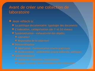 Avant de créer une collection de 
laboratoire 
 Avoir réfléchi à: 
La politique documentaire: typologie des documents 
L’indexation, catégorisation (de 1er et 2d niveau) 
Systématisation - exhaustivité des dépôts: 
calendrier? 
Responsable de la collection? 
Personnalisation 
Valorisation – Communication (charte graphique) 
Documentation – explicitation (charte éditoriale, politique) 
Administrateurs? 
Qualité de l’indexation, harmonisation 
Support, contact, lien intermédiaire HAL/Laboratoire 
 