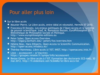 Pour aller plus loin 
Sur le libre accès 
 Mounier Pierre. Le Libre accès, entre idéal et nécessité, Hermès 57 2010. 
 Francesca Di Donato. Les enjeux politiques de l’Open Access et le système 
de pouvoir scientifique. trad. M. Rampazzo Bazzan, EuroPhilosophie 2011, 
Bibliothèque de Philosophie Sociale et Politique. 
http://www.europhilosophie-editions.eu 
 Peter Suber, Open Access Overview. 
http://legacy.earlham.edu/~peters/fos/overview.htm 
 Hélène Bosc, Hans Dillaerts. Open Access to Scientific Communication. 
http://open-access.infodocs.eu/ 
 Thérèse Hammeau. Libre accès à l’IST. INIST. http://openaccess.inist.fr/ 
 Liste « accesouvert » (s’inscrire): 
https://groupes.renater.fr/sympa/info/accesouvert 
 Bester Emma. Le libre accès à l’IST. Formation des doctorants SCD-AMU, 30 
mai 2012. http://fr.slideshare.net/SCDAMU/le-libre-accs-list 
 