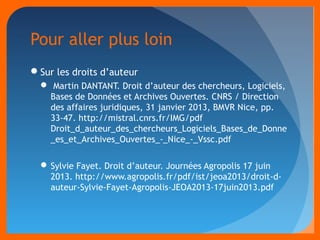 Pour aller plus loin 
Sur les droits d’auteur 
 Martin DANTANT. Droit d’auteur des chercheurs, Logiciels, 
Bases de Données et Archives Ouvertes. CNRS / Direction 
des affaires juridiques, 31 janvier 2013, BMVR Nice, pp. 
33-47. http://mistral.cnrs.fr/IMG/pdf 
Droit_d_auteur_des_chercheurs_Logiciels_Bases_de_Donne 
_es_et_Archives_Ouvertes_-_Nice_-_Vssc.pdf 
Sylvie Fayet. Droit d’auteur. Journées Agropolis 17 juin 
2013. http://www.agropolis.fr/pdf/ist/jeoa2013/droit-d-auteur- 
Sylvie-Fayet-Agropolis-JEOA2013-17juin2013.pdf 
 