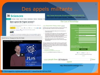 Des appels militants … 
http://www.lemonde.fr/sciences/article/2013/03/15/ 
qui-a-peur-de-l-open-acces_1848930_1650684.html 
10/03/14 
7 
http://thecostofknowledge.com/ 
http://ibiomagazine.org/issues/march-2011-issue/harold-varmus.html 
 