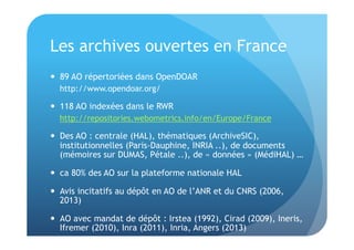 Les archives ouvertes en France 
 89 AO répertoriées dans OpenDOAR 
http://www.opendoar.org/ 
 118 AO indexées dans le RWR 
http://repositories.webometrics.info/en/Europe/France 
 Des AO : centrale (HAL), thématiques (ArchiveSIC), 
institutionnelles (Paris-Dauphine, INRIA ..), de documents 
(mémoires sur DUMAS, Pétale ..), de « données » (MédiHAL) … 
 ca 80% des AO sur la plateforme nationale HAL 
 Avis incitatifs au dépôt en AO de l’ANR et du CNRS (2006, 
2013) 
 AO avec mandat de dépôt : Irstea (1992), Cirad (2009), Ineris, 
Ifremer (2010), Inra (2011), Inria, Angers (2013) 
 