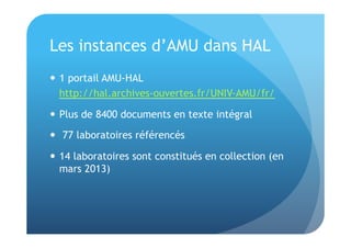 Les instances d’AMU dans HAL 
 1 portail AMU-HAL 
http://hal.archives-ouvertes.fr/UNIV-AMU/fr/ 
 Plus de 8400 documents en texte intégral 
 77 laboratoires référencés 
 14 laboratoires sont constitués en collection (en 
mars 2013) 
 