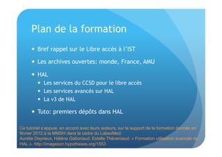 Plan de la formation 
 Bref rappel sur le Libre accès à l’IST 
 Les archives ouvertes: monde, France, AMU 
 HAL 
 Les services du CCSD pour le libre accès 
 Les services avancés sur HAL 
 La v3 de HAL 
 Tuto: premiers dépôts dans HAL 
Ce tutoriel s’appuie, en accord avec leurs auteurs, sur le support de la formation donnée en 
février 2012 à la MMSH dans le cadre du LabexMed: 
Aurélie Deyrieux, Hélène Gaboriaud, Estelle Théveniaud. « Formation utilisation avancée de 
HAL ». http://imageson.hypotheses.org/1553 
 