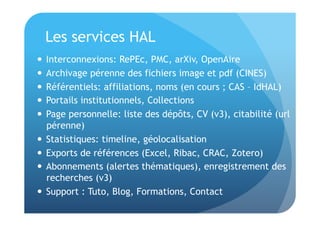 Les services HAL 
 Interconnexions: RePEc, PMC, arXiv, OpenAire 
 Archivage pérenne des fichiers image et pdf (CINES) 
 Référentiels: affiliations, noms (en cours ; CAS – IdHAL) 
 Portails institutionnels, Collections 
 Page personnelle: liste des dépôts, CV (v3), citabilité (url 
pérenne) 
 Statistiques: timeline, géolocalisation 
 Exports de références (Excel, Ribac, CRAC, Zotero) 
 Abonnements (alertes thématiques), enregistrement des 
recherches (v3) 
 Support : Tuto, Blog, Formations, Contact 
 