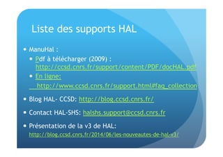 Liste des supports HAL 
 ManuHal : 
 Pdf à télécharger (2009) : 
http://ccsd.cnrs.fr/support/content/PDF/docHAL.pdf 
 En ligne: 
http://www.ccsd.cnrs.fr/support.html#faq_collection 
 Blog HAL- CCSD: http://blog.ccsd.cnrs.fr/ 
 Contact HAL-SHS: halshs.support@ccsd.cnrs.fr 
 Présentation de la v3 de HAL: 
http://blog.ccsd.cnrs.fr/2014/06/les-nouveautes-de-hal-v3/ 
 