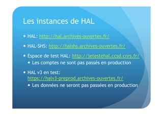 Les instances de HAL 
 HAL: http://hal.archives-ouvertes.fr/ 
 HAL-SHS: http://halshs.archives-ouvertes.fr/ 
 Espace de test HAL: http://jetestehal.ccsd.cnrs.fr/ 
 Les comptes ne sont pas passés en production 
 HAL v3 en test: 
https://halv3-preprod.archives-ouvertes.fr/ 
 Les données ne seront pas passées en production 
 