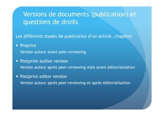 Versions de documents (publication) et 
questions de droits 
Les différents stades de publication d’un article, chapitre: 
 Preprint 
Version auteur avant peer-reviewing 
 Postprint author version 
Version auteur après peer-reviewing mais avant éditorialisation 
 Postprint editor version 
Version auteur après peer-reviewing et après éditorialisation 
 