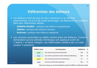  Les éditeurs sont de plus en plus nombreux à se déclarer 
positivement vis-à-vis de l’auto-archivage. Ils déclarent leur position 
dans des référentiels dédiés: 
- SHERPA/RoMEO : politique des éditeurs anglophones 
- Héloïse: politique des éditeurs français 
- Dulcinea: politique des éditeurs espagnols 
 Les versions autorisées au dépôt varient selon les éditeurs. Certains 
demandent qu’une période d’embargo soit appliqué avant de 
« libérer » le texte intégral. Les référentiels notifient par un code 
couleur 4 positions: 
25/09/14 
41 
http://www.sherpa.ac.uk/romeo/statistics.php?la=en&fIDnum=|&mode=simple 
 