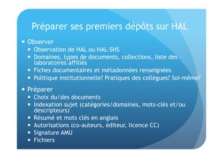 Préparer ses premiers dépôts sur HAL 
 Observer 
 Observation de HAL ou HAL-SHS 
 Domaines, types de documents, collections, liste des 
laboratoires affiliés 
 Fiches documentaires et métadonnées renseignées 
 Politique institutionnelle? Pratiques des collègues? Soi-même? 
 Préparer 
 Choix du/des documents 
 Indexation sujet (catégories/domaines, mots-clés et/ou 
descripteurs) 
 Résumé et mots clés en anglais 
 Autorisations (co-auteurs, éditeur, licence CC) 
 Signature AMU 
 Fichiers 
 