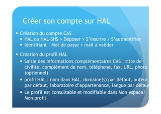 Créer son compte sur HAL 
 Création du compte CAS 
 HAL ou HAL-SHS > Déposer > S’inscrire / S’authentifier 
 Identifiant – Mot de passe > mail à valider 
 Création du profil HAL 
 Saisie des informations complémentaires CAS : titre de 
civilité, complément de nom, téléphone, fax, URL, photo 
(optionnel) 
 profil HAL : nom dans HAL, domaine(s) par défaut, auteur 
par défaut, laboratoire d’appartenance, langue par défaut 
 Le profil est consultable et modifiable dans Mon espace/ 
Mon profil 
 
