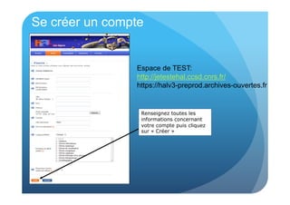 Se créer un compte 
Espace de TEST: 
http://jetestehal.ccsd.cnrs.fr/ 
https://halv3-preprod.archives-ouvertes.fr 
Renseignez toutes les 
informations concernant 
votre compte puis cliquez 
sur « Créer » 
 