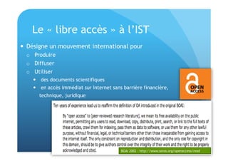 Le « libre accès » à l’IST 
 Désigne un mouvement international pour 
o Produire 
o Diffuser 
o Utiliser 
 des documents scientifiques 
 en accès immédiat sur Internet sans barrière financière, 
technique, juridique 
BOAI 2002 - http://www.soros.org/openaccess/read 
 