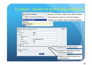 51 
Le dépôt : ajouter un auteur déjà référencé 
Ajouter un auteur déjà connu dans la base : 
- Commencer à saisir le nom de l’auteur 
- Cliquer sur l’auteur dans la liste proposée 
Supprimer le laboratoire 
Ajouter le laboratoire à tous 
les autres auteurs 
Obtenir les informations sur 
le laboratoire 
 
