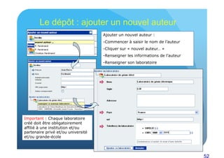 52 
Le dépôt : ajouter un nouvel auteur 
Ajouter un nouvel auteur : 
- Commencer à saisir le nom de l’auteur 
- Cliquer sur « nouvel auteur… » 
- Renseigner les informations de l’auteur 
- Renseigner son laboratoire 
Important : Chaque laboratoire 
créé doit être obligatoirement 
affilié à une institution et/ou 
partenaire privé et/ou université 
et/ou grande-école 
 
