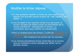 Modifier le fichier déposé 
 Si vous souhaitez modifier le fichier de votre dépôt, il faut 
déposer une nouvelle version (à partir de « Mon espace > Mes 
dépôts »). 
 Lors du dépôt d’une nouvelle version d’un document, le 
serveur récupère par défaut toutes les informations de la 
version précédente : métadonnées et fichiers. Le 
contributeur peut aussi modifier les métadonnées. 
 Pour le remplacement des fichiers, il suffit de télécharger de 
nouvelles versions portant les mêmes noms que les fichiers à 
remplacer ; Hal remplacera les anciens par les nouveaux. 
 Les versions précédentes seront conservées sur le serveur, 
mais les utilisateurs seront redirigés par défaut vers la 
dernière version. 
 