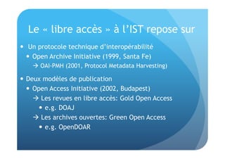 Le « libre accès » à l’IST repose sur 
 Un protocole technique d’interopérabilité 
 Open Archive Initiative (1999, Santa Fe) 
 OAI-PMH (2001, Protocol Metadata Harvesting) 
 Deux modèles de publication 
 Open Access Initiative (2002, Budapest) 
 Les revues en libre accès: Gold Open Access 
 e.g. DOAJ 
 Les archives ouvertes: Green Open Access 
 e.g. OpenDOAR 
 