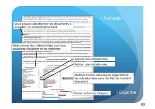 60 
Vous pouvez sélectionner les documents à 
exporter, en cochant/décochant 
Sélectionner les métadonnées que vous 
souhaitez récupérer et les ordonner 
• Formater 
Ajouter une métadonnée 
Retirer une métadonnée 
Modifier l’ordre dans lequel apparaîtront 
les métadonnées avec les flèches monter/ 
descendre 
Choisir le format d'export 
• Exporter 
 