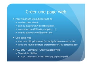Créer une page web 
 Pour valoriser les publications de 
 un chercheur donné 
 une ou plusieurs EPI ou laboratoires 
 une collection (CR Inria, congrès, ...) 
 une ou plusieurs conférences, etc. 
 Une page web 
 avec une URL pérenne et/ou intégrée dans un autre site 
 Avec une feuille de style préformatée et/ou personnalisée 
 HAL-SHS > Services > Créer sa page web 
 Tutoriel de l’INRIA: 
 http://seism.inria.fr/hal/aide/spip.php?rubrique59 
 