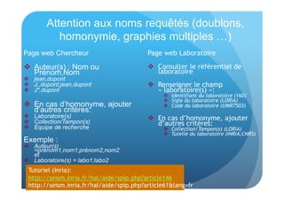 Attention aux noms requêtés (doublons, 
homonymie, graphies multiples …) 
Page web Chercheur 
 Auteur(s) : Nom ou 
Prénom,Nom 
 jean,dupont 
 J.,dupont;jean,dupont 
 J*,dupont 
 En cas d’homonyme, ajouter 
d’autres critères: 
 Laboratoire(s) 
 Collection/Tampon(s) 
 Equipe de recherche 
Exemple : 
 Auteur(s) 
=prénom1,nom1;prénom2,nom2 
et 
 Laboratoire(s) = labo1;labo2 
Page web Laboratoire 
 Consulter le référentiel de 
laboratoire 
 Renseigner le champ 
« laboratoire(s) »: 
 Identifiant du laboratoire (160) 
 Sigle du laboratoire (LORIA) 
 Code du laboratoire (UMR7503) 
 En cas d’homonyme, ajouter 
d’autres critères: 
 Collection/Tampon(s) (LORIA) 
 Tutelle du laboratoire (INRIA;CNRS) 
Tutoriel (Inria): 
http://seism.inria.fr/hal/aide/spip.php?article146 
http://seism.inria.fr/hal/aide/spip.php?article61&lang=fr 
 