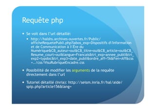 Requête php 
 Se voit dans l’url détaillé: 
 http://halshs.archives-ouvertes.fr/Public/ 
afficheRequetePubli.php?labos_exp=Dispositifs d'Information 
et de Communication à l'Ère du 
Numérique&CB_auteur=oui&CB_titre=oui&CB_article=oui&CB_ 
Resume_court=oui&langue=Francais&tri_exp=annee_publi&tri_ 
exp2=typdoc&tri_exp3=date_publi&ordre_aff=TA&Fen=Aff&css 
=../css/VisuRubriqueEncadre.css 
 Possibilité de modifier les arguments de la requête 
directement dans l’url 
 Tutoriel détaillé (Inria): http://seism.inria.fr/hal/aide/ 
spip.php?article156&lang= 
 