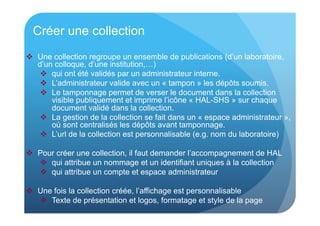 Créer une collection 
 Une collection regroupe un ensemble de publications (d’un laboratoire, 
d’un colloque, d’une institution,…) 
 qui ont été validés par un administrateur interne. 
 L’administrateur valide avec un « tampon » les dépôts soumis. 
 Le tamponnage permet de verser le document dans la collection 
visible publiquement et imprime l’icône « HAL-SHS » sur chaque 
document validé dans la collection. 
 La gestion de la collection se fait dans un « espace administrateur », 
où sont centralisés les dépôts avant tamponnage. 
 L’url de la collection est personnalisable (e.g. nom du laboratoire) 
 Pour créer une collection, il faut demander l’accompagnement de HAL 
 qui attribue un nommage et un identifiant uniques à la collection 
 qui attribue un compte et espace administrateur 
 Une fois la collection créée, l’affichage est personnalisable 
 Texte de présentation et logos, formatage et style de la page 
 
