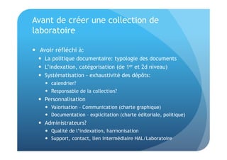 Avant de créer une collection de 
laboratoire 
 Avoir réfléchi à: 
 La politique documentaire: typologie des documents 
 L’indexation, catégorisation (de 1er et 2d niveau) 
 Systématisation - exhaustivité des dépôts: 
 calendrier? 
 Responsable de la collection? 
 Personnalisation 
 Valorisation – Communication (charte graphique) 
 Documentation – explicitation (charte éditoriale, politique) 
 Administrateurs? 
 Qualité de l’indexation, harmonisation 
 Support, contact, lien intermédiaire HAL/Laboratoire 
 