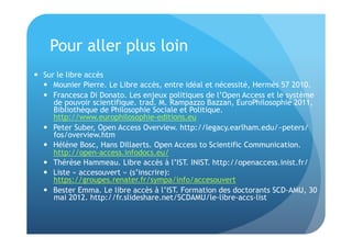 Pour aller plus loin 
 Sur le libre accès 
 Mounier Pierre. Le Libre accès, entre idéal et nécessité, Hermès 57 2010. 
 Francesca Di Donato. Les enjeux politiques de l’Open Access et le système 
de pouvoir scientifique. trad. M. Rampazzo Bazzan, EuroPhilosophie 2011, 
Bibliothèque de Philosophie Sociale et Politique. 
http://www.europhilosophie-editions.eu 
 Peter Suber, Open Access Overview. http://legacy.earlham.edu/~peters/ 
fos/overview.htm 
 Hélène Bosc, Hans Dillaerts. Open Access to Scientific Communication. 
http://open-access.infodocs.eu/ 
 Thérèse Hammeau. Libre accès à l’IST. INIST. http://openaccess.inist.fr/ 
 Liste « accesouvert » (s’inscrire): 
https://groupes.renater.fr/sympa/info/accesouvert 
 Bester Emma. Le libre accès à l’IST. Formation des doctorants SCD-AMU, 30 
mai 2012. http://fr.slideshare.net/SCDAMU/le-libre-accs-list 
 