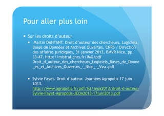 Pour aller plus loin 
 Sur les droits d’auteur 
 Martin DANTANT. Droit d’auteur des chercheurs, Logiciels, 
Bases de Données et Archives Ouvertes. CNRS / Direction 
des affaires juridiques, 31 janvier 2013, BMVR Nice, pp. 
33-47. http://mistral.cnrs.fr/IMG/pdf 
Droit_d_auteur_des_chercheurs_Logiciels_Bases_de_Donne 
_es_et_Archives_Ouvertes_-_Nice_-_Vssc.pdf 
 Sylvie Fayet. Droit d’auteur. Journées Agropolis 17 juin 
2013. 
http://www.agropolis.fr/pdf/ist/jeoa2013/droit-d-auteur- 
Sylvie-Fayet-Agropolis-JEOA2013-17juin2013.pdf 
 