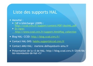 Liste des supports HAL 
 ManuHal : 
 Pdf à télécharger (2009) : 
http://ccsd.cnrs.fr/support/content/PDF/docHAL.pdf 
 En ligne: 
http://www.ccsd.cnrs.fr/support.html#faq_collection 
 Blog HAL- CCSD: http://blog.ccsd.cnrs.fr/ 
 Contact HAL-SHS: halshs.support@ccsd.cnrs.fr 
 Contact AMU-HAL: marlene.delhaye@univ-amu.fr 
 Présentation de la v3 de HAL: http://blog.ccsd.cnrs.fr/2014/06/ 
les-nouveautes-de-hal-v3/ 
 