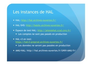 Les instances de HAL 
 HAL: http://hal.archives-ouvertes.fr/ 
 HAL-SHS: http://halshs.archives-ouvertes.fr/ 
 Espace de test HAL: http://jetestehal.ccsd.cnrs.fr/ 
 Les comptes ne sont pas passés en production 
 HAL v3 en test: 
https://halv3-preprod.archives-ouvertes.fr/ 
 Les données ne seront pas passées en production 
 AMU-HAL: http://hal.archives-ouvertes.fr/UNIV-AMU/fr/ 
