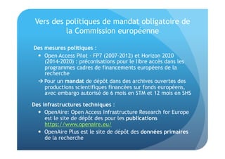 Vers des politiques de mandat obligatoire de 
la Commission européenne 
Des mesures politiques : 
 Open Access Pilot - FP7 (2007-2012) et Horizon 2020 
(2014-2020) : préconisations pour le libre accès dans les 
programmes cadres de financements européens de la 
recherche 
 Pour un mandat de dépôt dans des archives ouvertes des 
productions scientifiques financées sur fonds européens, 
avec embargo autorisé de 6 mois en STM et 12 mois en SHS 
Des infrastructures techniques : 
 OpenAire: Open Access Infrastructure Research for Europe 
est le site de dépôt des pour les publications 
https://www.openaire.eu/ 
 OpenAire Plus est le site de dépôt des données primaires 
de la recherche 
 