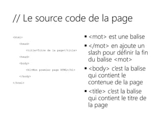 // Le source code de la page
<html>
<head>
<title>Titre de la page</title>
<head>
<body>
<h1>Mon premier page HTML</h1>
</body>
</html>
 <mot> est une balise
 </mot> en ajoute un
slash pour définir la fin
du balise <mot>
 <body> c’est la balise
qui contient le
contenue de la page
 <title> c’est la balise
qui contient le titre de
la page
 