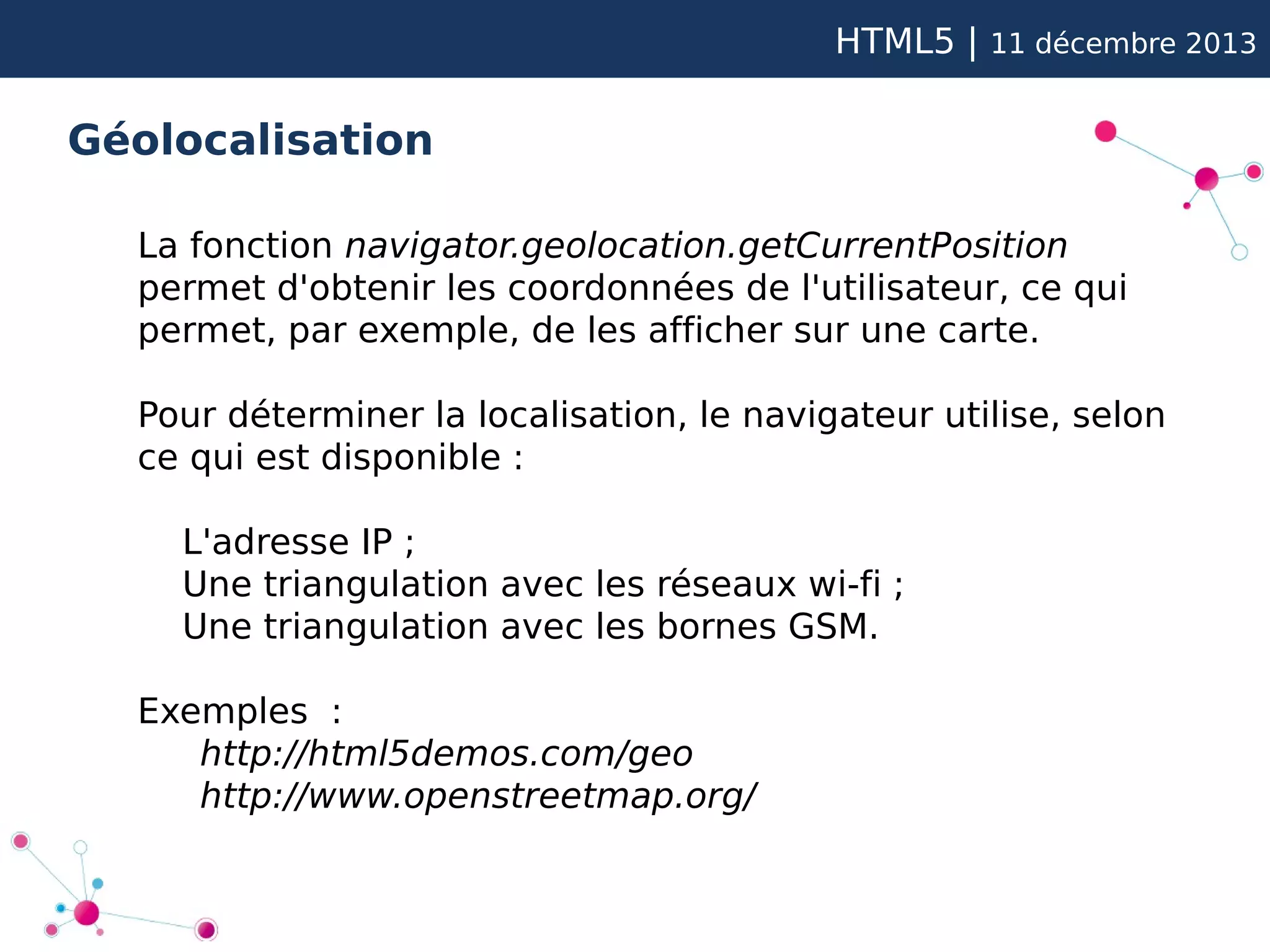 HTML5 |

11 décembre 2013

Géolocalisation
La fonction navigator.geolocation.getCurrentPosition
permet d'obtenir les coordonnées de l'utilisateur, ce qui
permet, par exemple, de les afficher sur une carte.
Pour déterminer la localisation, le navigateur utilise, selon
ce qui est disponible :
L'adresse IP ;
Une triangulation avec les réseaux wi-fi ;
Une triangulation avec les bornes GSM.
Exemples :
http://html5demos.com/geo
http://www.openstreetmap.org/

 