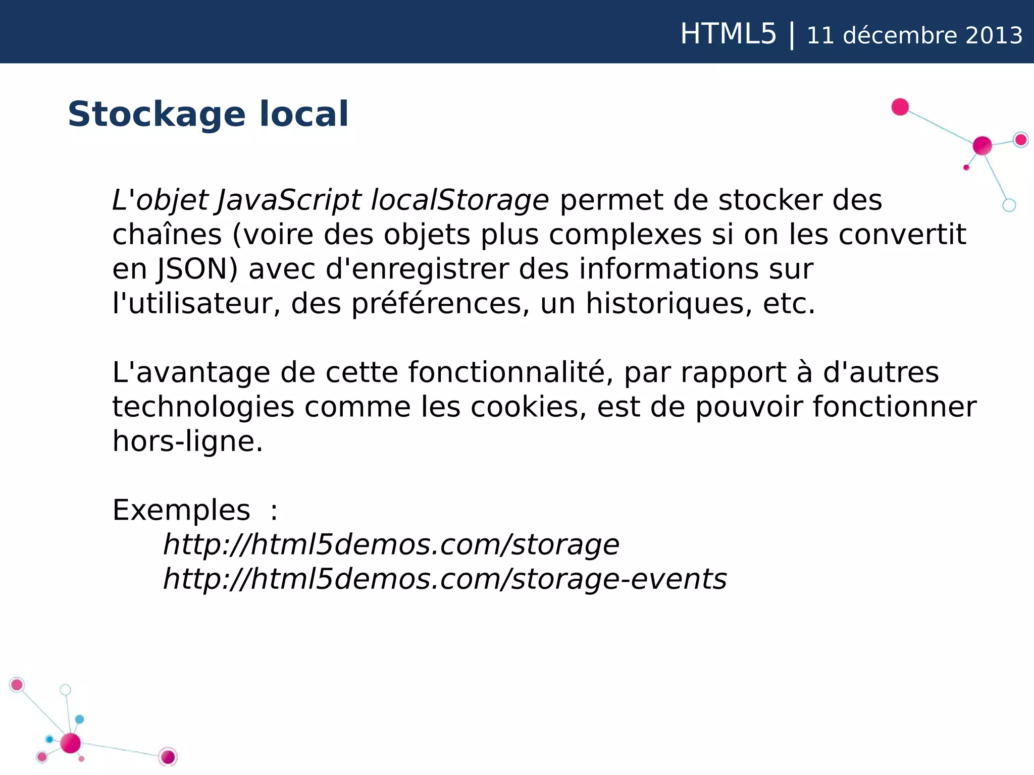 HTML5 |

11 décembre 2013

Stockage local
L'objet JavaScript localStorage permet de stocker des
chaînes (voire des objets plus complexes si on les convertit
en JSON) avec d'enregistrer des informations sur
l'utilisateur, des préférences, un historiques, etc.
L'avantage de cette fonctionnalité, par rapport à d'autres
technologies comme les cookies, est de pouvoir fonctionner
hors-ligne.
Exemples :
http://html5demos.com/storage
http://html5demos.com/storage-events

 