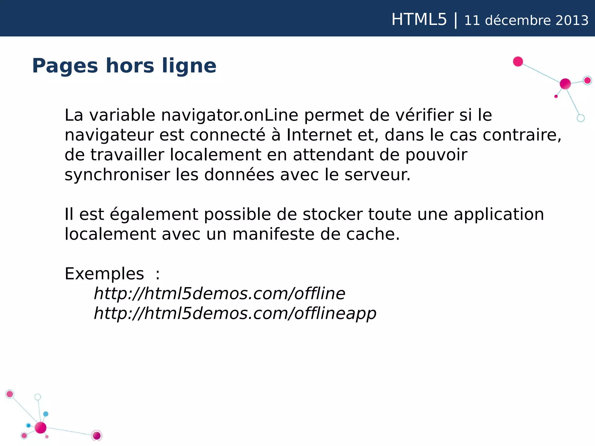 HTML5 |

11 décembre 2013

Pages hors ligne
La variable navigator.onLine permet de vérifier si le
navigateur est connecté à Internet et, dans le cas contraire,
de travailler localement en attendant de pouvoir
synchroniser les données avec le serveur.
Il est également possible de stocker toute une application
localement avec un manifeste de cache.
Exemples :
http://html5demos.com/offline
http://html5demos.com/offlineapp

 