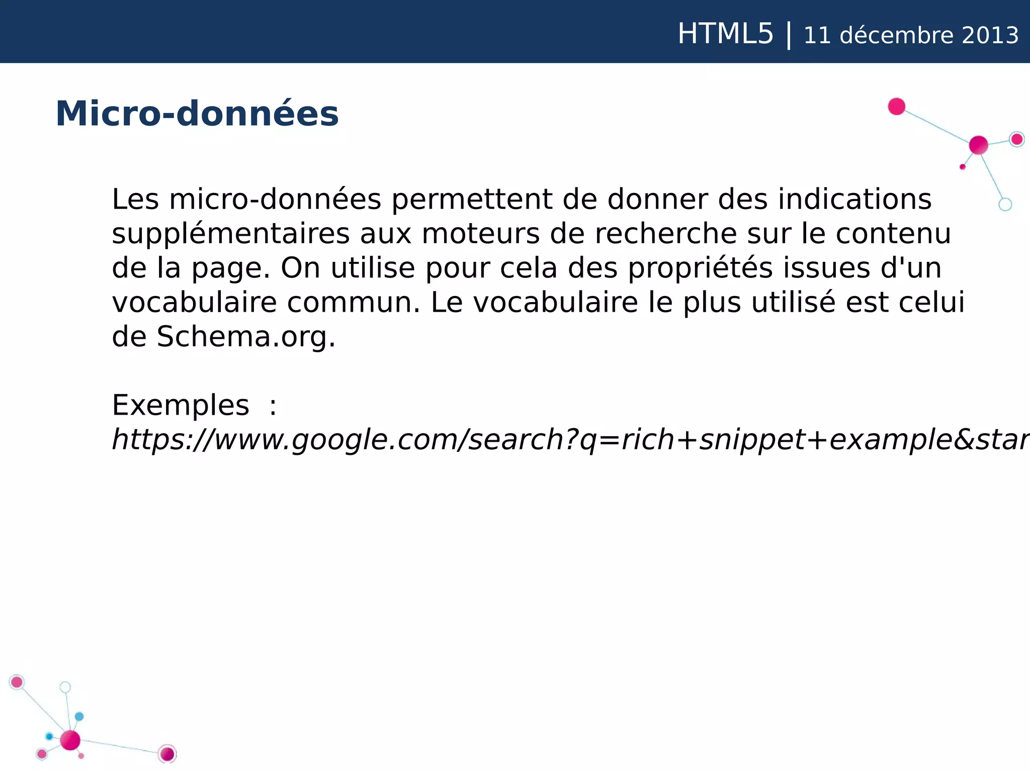 HTML5 |

11 décembre 2013

Micro-données
Les micro-données permettent de donner des indications
supplémentaires aux moteurs de recherche sur le contenu
de la page. On utilise pour cela des propriétés issues d'un
vocabulaire commun. Le vocabulaire le plus utilisé est celui
de Schema.org.

Exemples :
https://www.google.com/search?q=rich+snippet+example&star

 