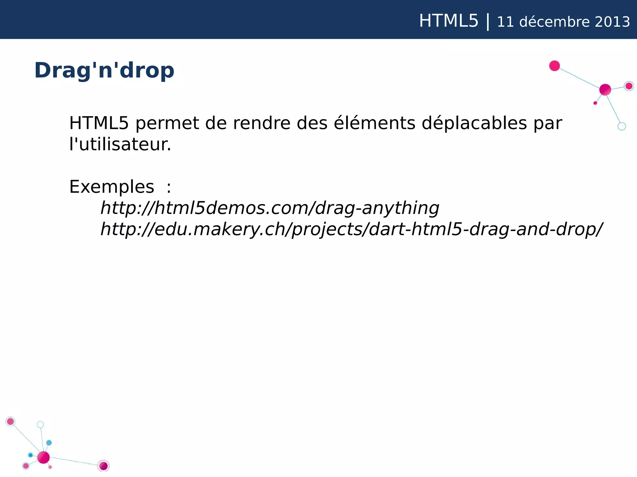 HTML5 |

11 décembre 2013

Drag'n'drop
HTML5 permet de rendre des éléments déplacables par
l'utilisateur.
Exemples :
http://html5demos.com/drag-anything
http://edu.makery.ch/projects/dart-html5-drag-and-drop/

 
