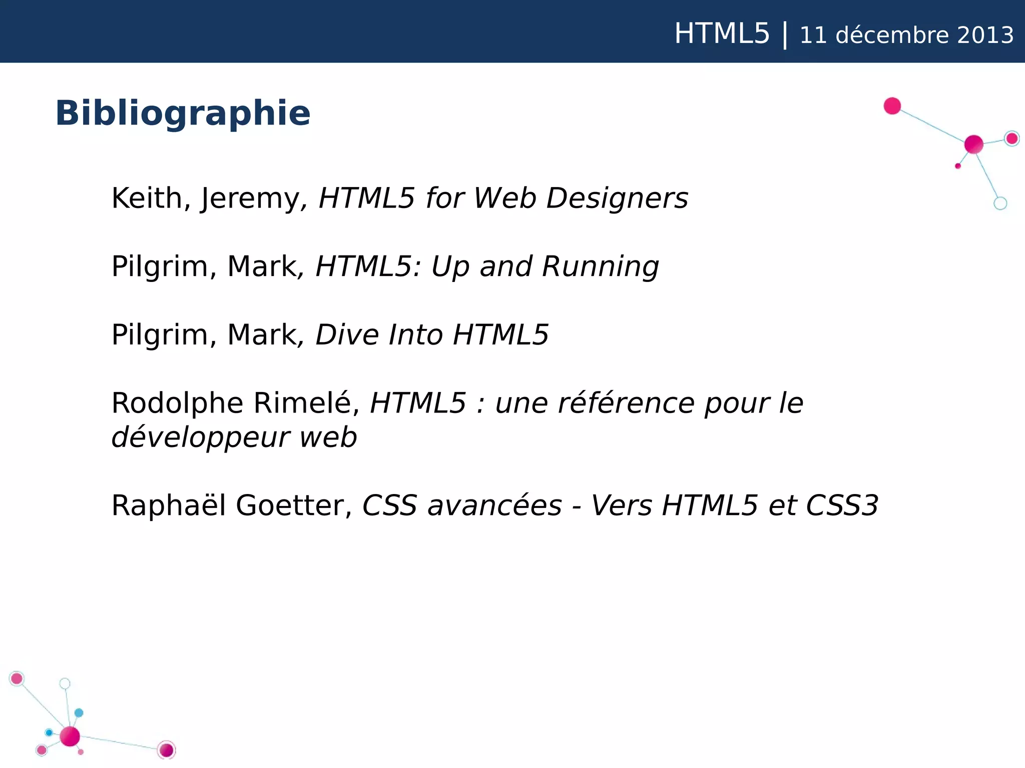 HTML5 |

11 décembre 2013

Bibliographie
Keith, Jeremy, HTML5 for Web Designers
Pilgrim, Mark, HTML5: Up and Running
Pilgrim, Mark, Dive Into HTML5
Rodolphe Rimelé, HTML5 : une référence pour le
développeur web
Raphaël Goetter, CSS avancées - Vers HTML5 et CSS3

 