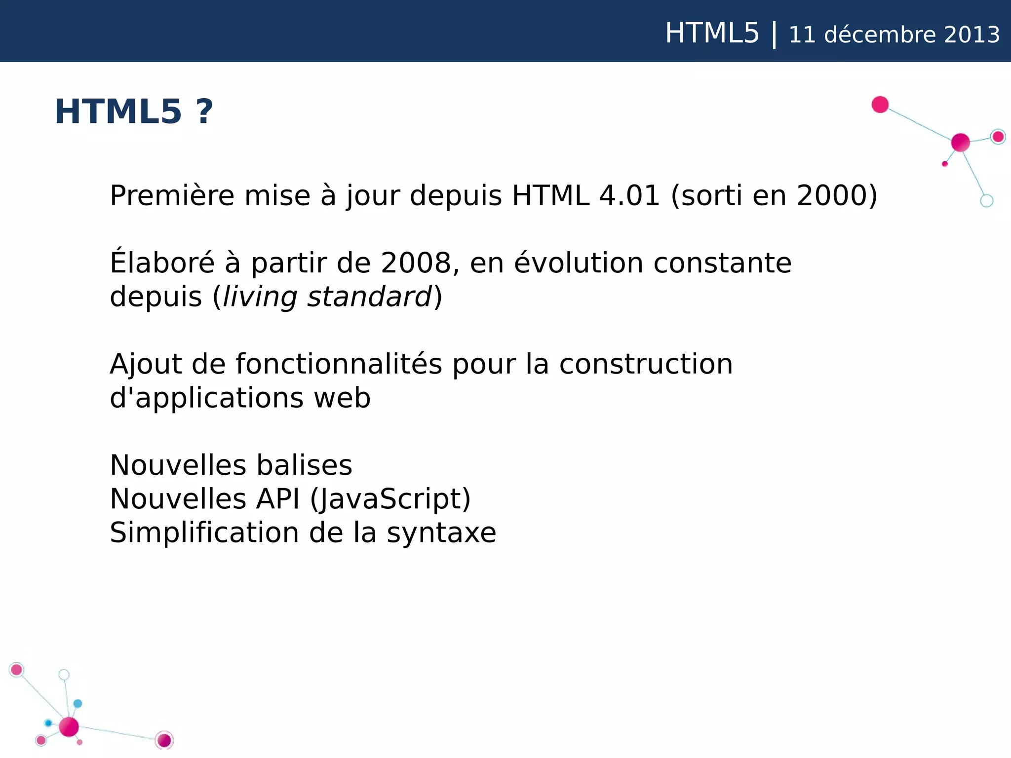 HTML5 |

11 décembre 2013

HTML5 ?
Première mise à jour depuis HTML 4.01 (sorti en 2000)
Élaboré à partir de 2008, en évolution constante
depuis (living standard)
Ajout de fonctionnalités pour la construction
d'applications web
Nouvelles balises
Nouvelles API (JavaScript)
Simplification de la syntaxe

 