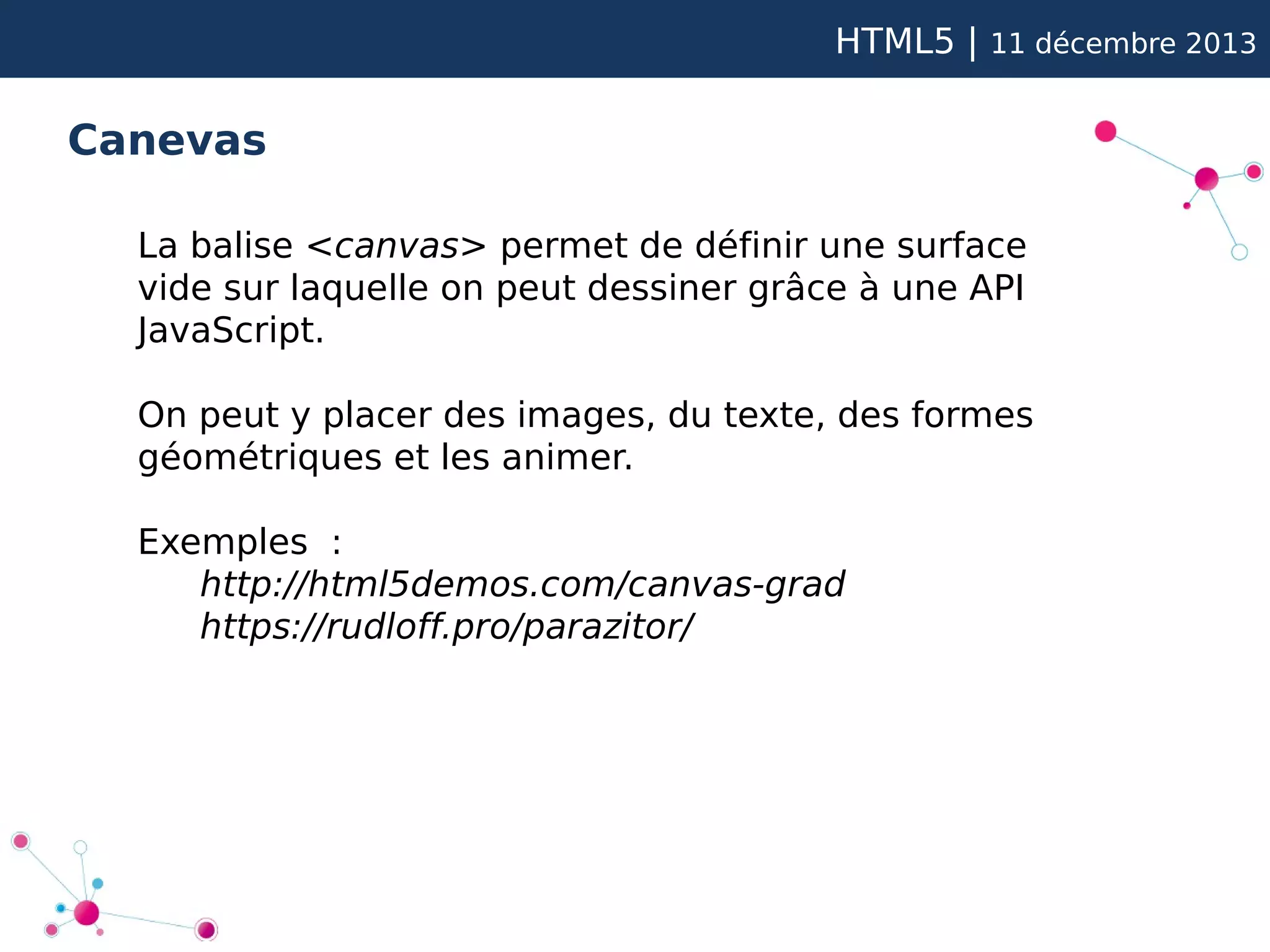 HTML5 |

11 décembre 2013

Canevas
La balise <canvas> permet de définir une surface
vide sur laquelle on peut dessiner grâce à une API
JavaScript.
On peut y placer des images, du texte, des formes
géométriques et les animer.
Exemples :
http://html5demos.com/canvas-grad
https://rudloff.pro/parazitor/

 