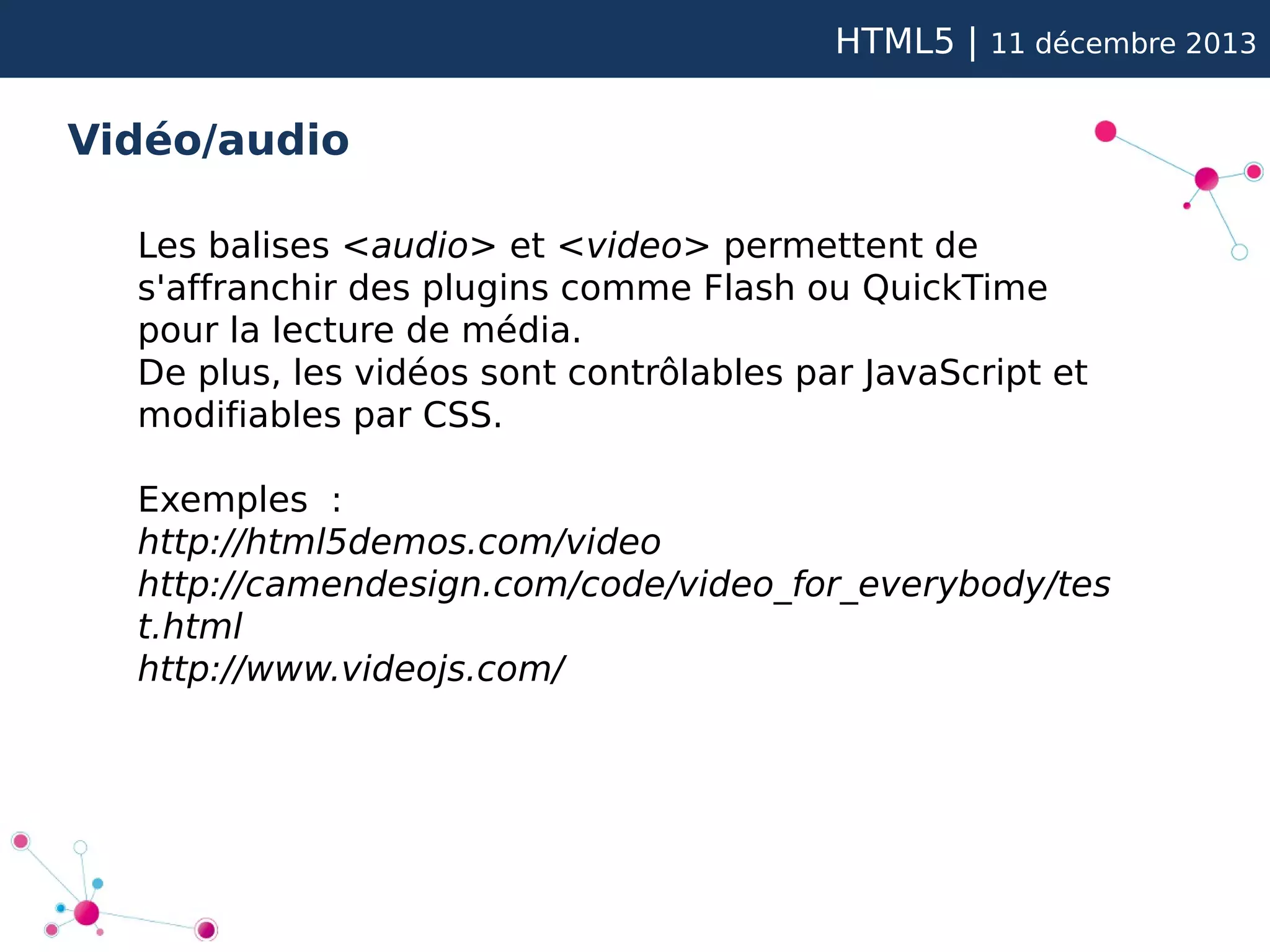 HTML5 |

11 décembre 2013

Vidéo/audio
Les balises <audio> et <video> permettent de
s'affranchir des plugins comme Flash ou QuickTime
pour la lecture de média.
De plus, les vidéos sont contrôlables par JavaScript et
modifiables par CSS.
Exemples :
http://html5demos.com/video
http://camendesign.com/code/video_for_everybody/tes
t.html
http://www.videojs.com/

 