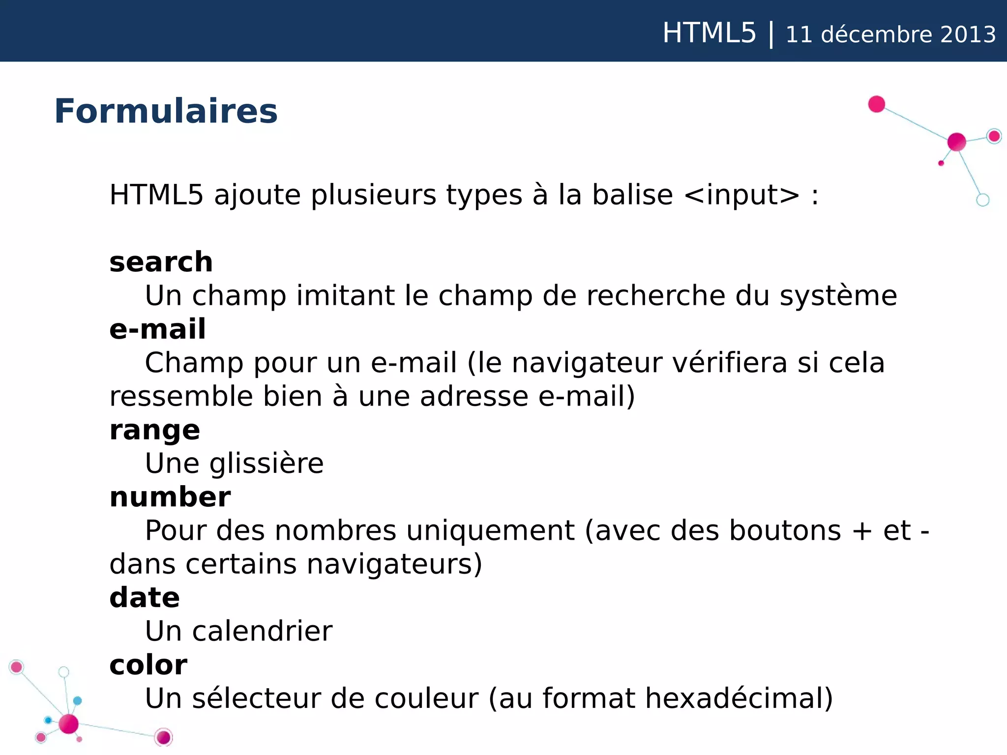 HTML5 |

11 décembre 2013

Formulaires
HTML5 ajoute plusieurs types à la balise <input> :
search
Un champ imitant le champ de recherche du système
e-mail
Champ pour un e-mail (le navigateur vérifiera si cela
ressemble bien à une adresse e-mail)
range
Une glissière
number
Pour des nombres uniquement (avec des boutons + et dans certains navigateurs)
date
Un calendrier
color
Un sélecteur de couleur (au format hexadécimal)

 