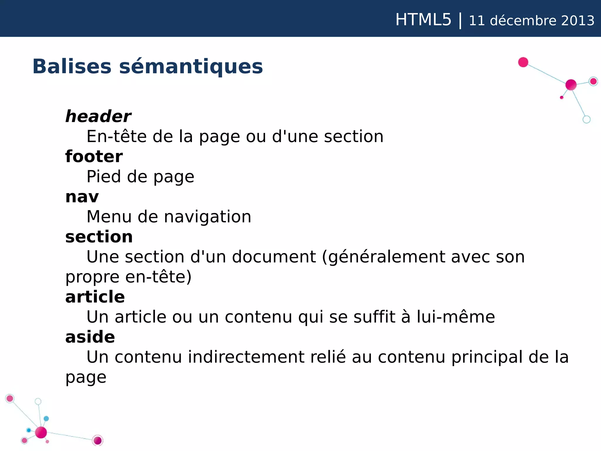 HTML5 |

11 décembre 2013

Balises sémantiques
header
En-tête de la page ou d'une section
footer
Pied de page
nav
Menu de navigation
section
Une section d'un document (généralement avec son
propre en-tête)
article
Un article ou un contenu qui se suffit à lui-même
aside
Un contenu indirectement relié au contenu principal de la
page

 