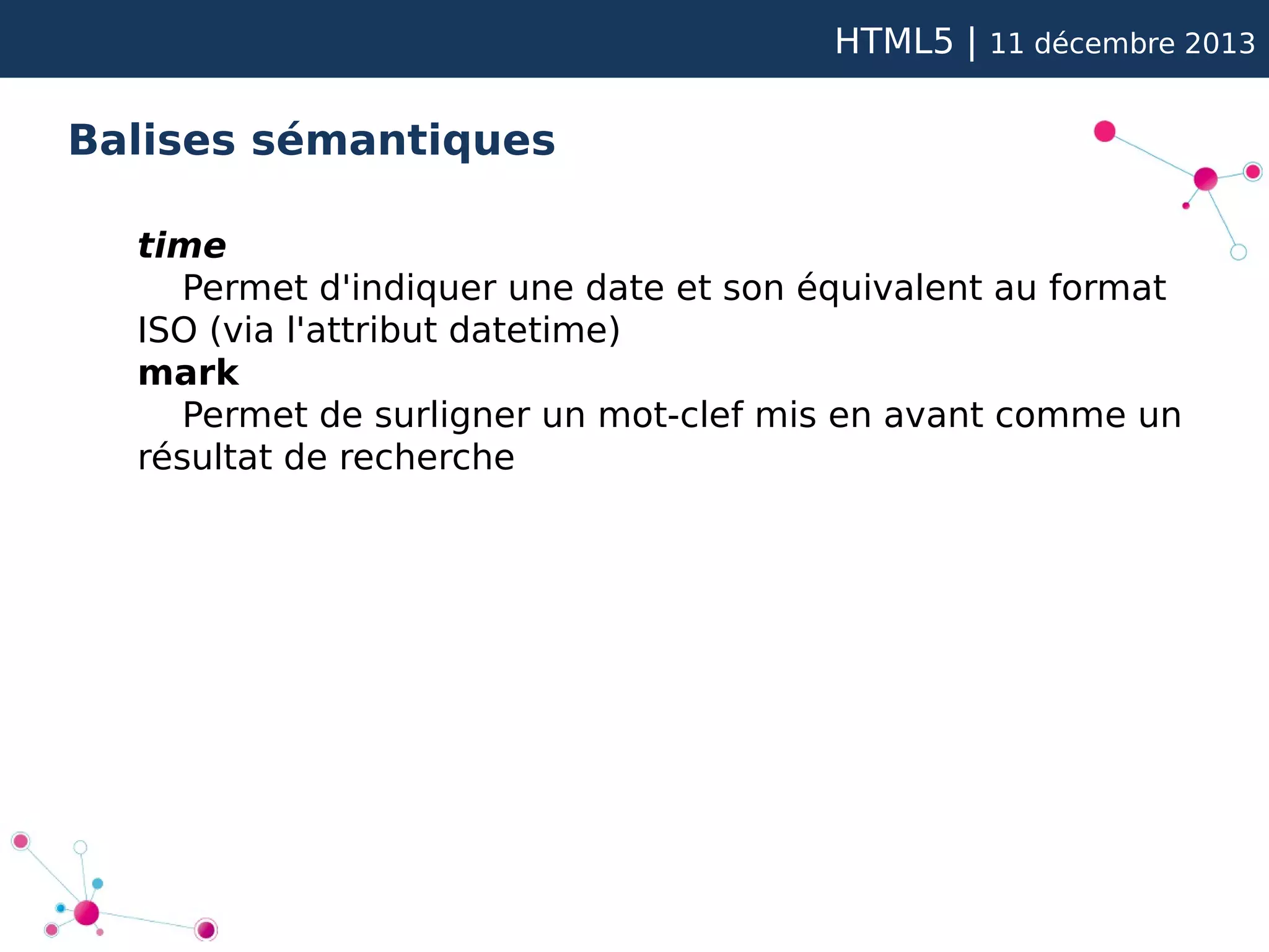 HTML5 |

11 décembre 2013

Balises sémantiques
time
Permet d'indiquer une date et son équivalent au format
ISO (via l'attribut datetime)
mark
Permet de surligner un mot-clef mis en avant comme un
résultat de recherche

 