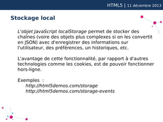 HTML5 |

11 décembre 2013

Stockage local
L'objet JavaScript localStorage permet de stocker des
chaînes (voire des objets plus complexes si on les convertit
en JSON) avec d'enregistrer des informations sur
l'utilisateur, des préférences, un historiques, etc.
L'avantage de cette fonctionnalité, par rapport à d'autres
technologies comme les cookies, est de pouvoir fonctionner
hors-ligne.
Exemples :
http://html5demos.com/storage
http://html5demos.com/storage-events

 