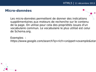 HTML5 |

11 décembre 2013

Micro-données
Les micro-données permettent de donner des indications
supplémentaires aux moteurs de recherche sur le contenu
de la page. On utilise pour cela des propriétés issues d'un
vocabulaire commun. Le vocabulaire le plus utilisé est celui
de Schema.org.

Exemples :
https://www.google.com/search?q=rich+snippet+example&star

 