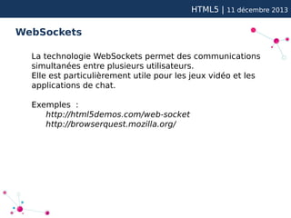HTML5 |

11 décembre 2013

WebSockets
La technologie WebSockets permet des communications
simultanées entre plusieurs utilisateurs.
Elle est particulièrement utile pour les jeux vidéo et les
applications de chat.
Exemples :
http://html5demos.com/web-socket
http://browserquest.mozilla.org/

 