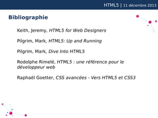 HTML5 |

11 décembre 2013

Bibliographie
Keith, Jeremy, HTML5 for Web Designers
Pilgrim, Mark, HTML5: Up and Running
Pilgrim, Mark, Dive Into HTML5
Rodolphe Rimelé, HTML5 : une référence pour le
développeur web
Raphaël Goetter, CSS avancées - Vers HTML5 et CSS3

 